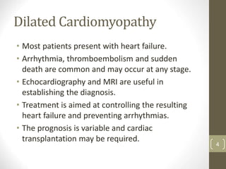 Dilated Cardiomyopathy
• Most patients present with heart failure.
• Arrhythmia, thromboembolism and sudden
death are common and may occur at any stage.
• Echocardiography and MRI are useful in
establishing the diagnosis.
• Treatment is aimed at controlling the resulting
heart failure and preventing arrhythmias.
• The prognosis is variable and cardiac
transplantation may be required.
4
 