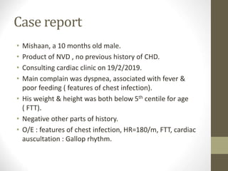 Case report
• Mishaan, a 10 months old male.
• Product of NVD , no previous history of CHD.
• Consulting cardiac clinic on 19/2/2019.
• Main complain was dyspnea, associated with fever &
poor feeding ( features of chest infection).
• His weight & height was both below 5th centile for age
( FTT).
• Negative other parts of history.
• O/E : features of chest infection, HR=180/m, FTT, cardiac
auscultation : Gallop rhythm.
 