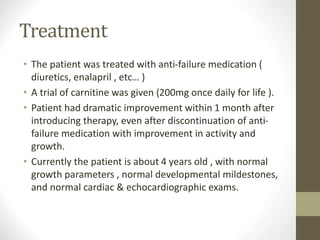 Treatment
• The patient was treated with anti-failure medication (
diuretics, enalapril , etc… )
• A trial of carnitine was given (200mg once daily for life ).
• Patient had dramatic improvement within 1 month after
introducing therapy, even after discontinuation of anti-
failure medication with improvement in activity and
growth.
• Currently the patient is about 4 years old , with normal
growth parameters , normal developmental mildestones,
and normal cardiac & echocardiographic exams.
 