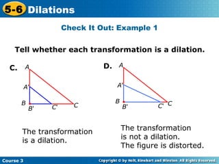 Tell whether each transformation is a dilation. C. The transformation  is a dilation. The transformation  is not a dilation.  The figure is distorted. Check It Out: Example 1 D. A ' B ' C ' A B C A ' B ' C ' A B C 