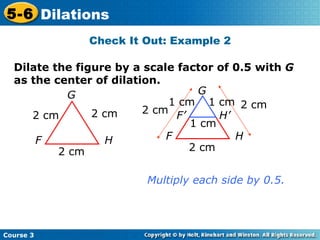 Dilate the figure by a scale factor of 0.5 with  G  as the center of dilation. G F H 2 cm 2 cm 2 cm Multiply each side by 0.5. Check It Out: Example 2 G F H 2 cm 2 cm 2 cm F’ H’ 1 cm 1 cm 1 cm 