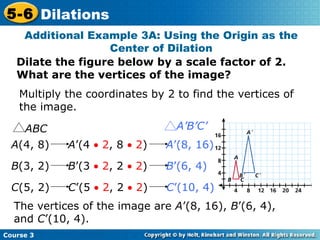 Additional Example 3A: Using the Origin as the Center of Dilation Dilate the figure below by a scale factor of 2. What are the vertices of the image? Multiply the coordinates by 2 to find the vertices of the image. The vertices of the image are  A ’(8, 16),  B ’(6, 4), and  C ’(10, 4). A (4, 8)  A ’(4    2 , 8    2 )  A ’(8, 16)   B (3, 2)  B ’(3    2 , 2    2 )  B ’(6, 4)   C (5, 2)  C ’(5    2 , 2    2 )  C ’(10, 4)   ABC A’B’C’ 