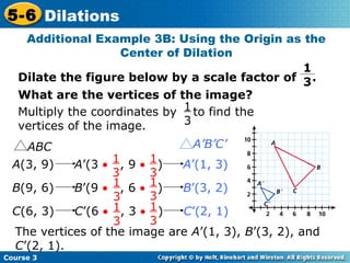 Additional Example 3B: Using the Origin as the Center of Dilation Dilate the figure below by a scale factor of  . What are the vertices of the image? The vertices of the image are  A ’(1, 3),  B ’(3, 2), and  C ’(2, 1). 1 3 ABC A’B’C’ A (3, 9)  A ’(3     , 9     )  A ’(1, 3)   1  3 1  3 B (9, 6)  B ’(9     , 6     )  B ’(3, 2)   1  3 1  3 C (6, 3)  C ’(6     , 3     )  C ’(2, 1)   1  3 1  3 Multiply the coordinates by  to find the vertices of the image. 1  3 