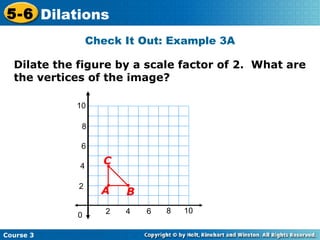 Check It Out: Example 3A Dilate the figure by a scale factor of 2.  What are the vertices of the image? 2 4 2 4 6 8 10 0 6 8 10 B C A 
