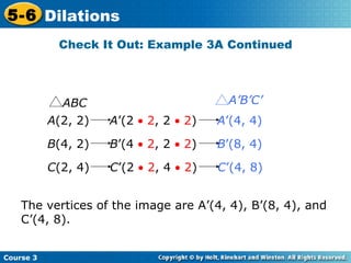 Check It Out: Example 3A Continued The vertices of the image are A’(4, 4), B’(8, 4), and C’(4, 8). A (2, 2)  A ’(2    2 , 2    2 )  A ’(4, 4)   B (4, 2)  B ’(4    2 , 2    2 )  B ’(8, 4)   C (2, 4)  C ’(2    2 , 4    2 )  C ’(4, 8)   ABC A’B’C’ 