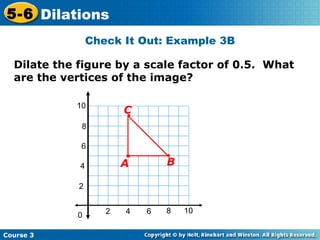 Check It Out: Example 3B Dilate the figure by a scale factor of 0.5.  What are the vertices of the image? 2 4 2 4 6 8 10 0 6 8 10 B C A 