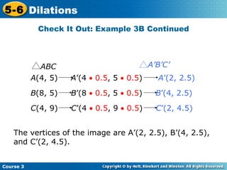 Check It Out: Example 3B Continued The vertices of the image are A’(2, 2.5), B’(4, 2.5), and C’(2, 4.5). A (4, 5)  A ’(4    0.5 , 5    0.5 )  A ’(2, 2.5)   B (8, 5)  B ’(8    0.5 , 5    0.5 )  B ’(4, 2.5)   C (4, 9)  C ’(4    0.5 , 9    0.5 )  C ’(2, 4.5)   ABC A’B’C’ 