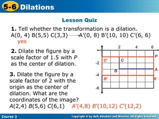 Lesson Quiz 2 4 6 -2 -4 -6 2.  Dilate the figure by a scale factor of 1.5 with  P  as the center of dilation. 3.  Dilate the figure by a scale factor of 2 with the origin as the center of dilation. What are the coordinates of the image?  A (2,4)  B (5,6)  C (6,1)  A ’(4,8)  B ’(10,12)  C ’(12,2) yes 1.  Tell whether the transformation is a dilation.  A(0, 4) B(5,5) C(3,3)  A’(0, 8) B’(10, 10) C’(6, 6) P A B C C ’ B ’ A ’ 