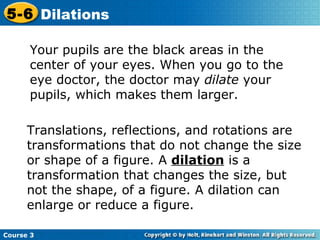Your pupils are the black areas in the center of your eyes. When you go to the eye doctor, the doctor may  dilate  your pupils, which makes them larger. Translations, reflections, and rotations are transformations that do not change the size or shape of a figure. A  dilation  is a transformation that changes the size, but not the shape, of a figure. A dilation can enlarge or reduce a figure. 