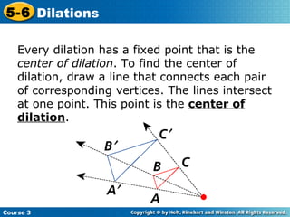 Every dilation has a fixed point that is the  center of dilation . To find the center of dilation, draw a line that connects each pair of corresponding vertices. The lines intersect at one point. This point is the  center of dilation . 