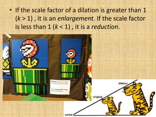 • If the scale factor of a dilation is greater than 1
(k > 1) , it is an enlargement. If the scale factor
is less than 1 (k < 1) , it is a reduction.

 