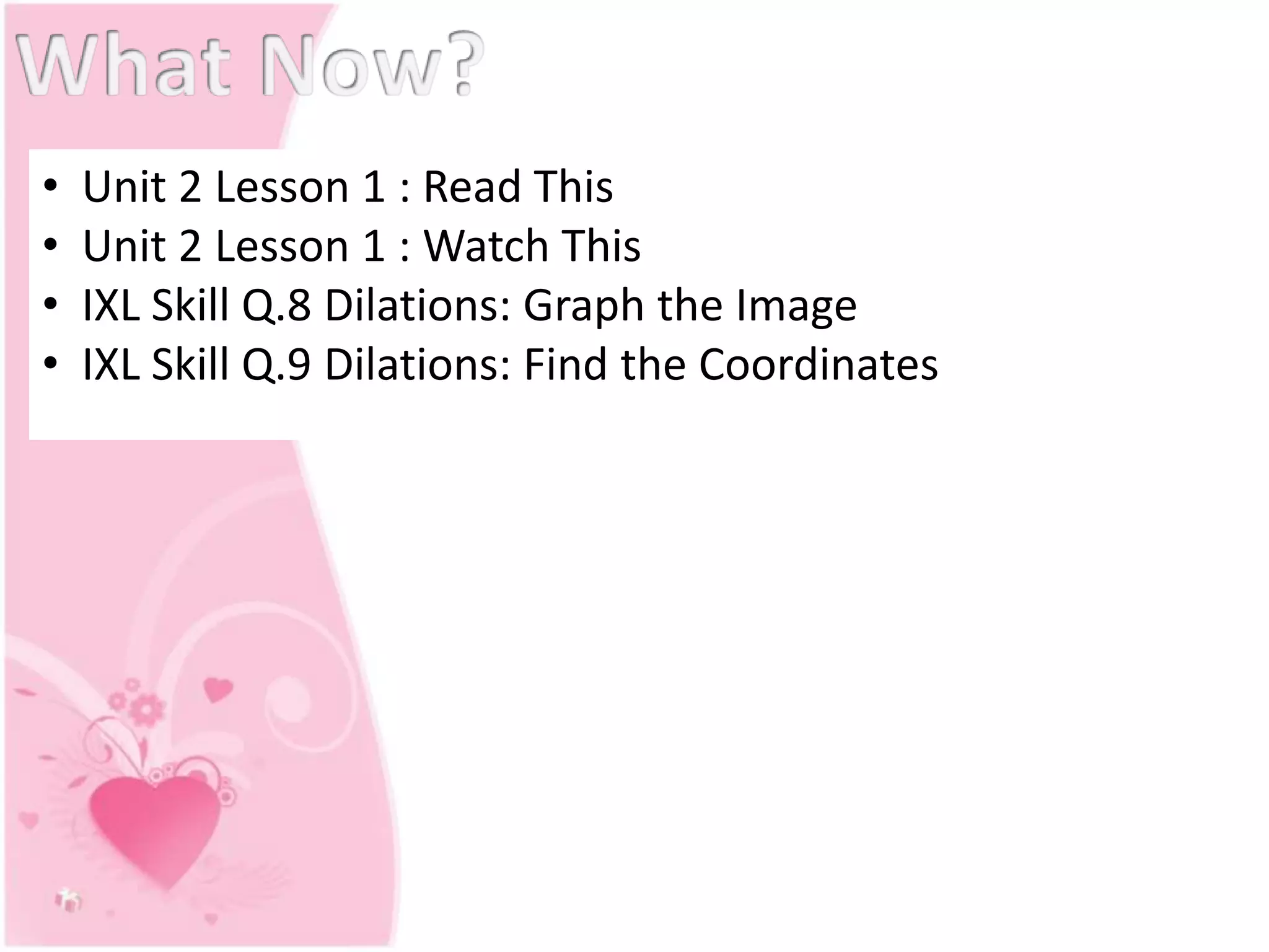 • Unit 2 Lesson 1 : Read This
• Unit 2 Lesson 1 : Watch This
• IXL Skill Q.8 Dilations: Graph the Image
• IXL Skill Q.9 Dilations: Find the Coordinates