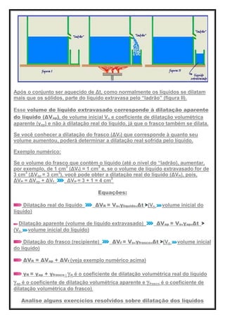 Após o conjunto ser aquecido de Δt, como normalmente os líquidos se dilatam
mais que os sólidos, parte do líquido extravasa pelo ―ladrão‖ (figura II).
Esse volume de líquido extravasado corresponde à dilatação aparente
do líquido (ΔVap), de volume inicial Vo e coeficiente de dilatação volumétrica
aparente (γap) e não à dilatação real do líquido, já que o frasco também se dilata.
Se você conhecer a dilatação do frasco (ΔVf) que corresponde à quanto seu
volume aumentou, poderá determinar a dilatação real sofrida pelo líquido.
Exemplo numérico:
Se o volume do frasco que contém o líquido (até o nível do ―ladrão), aumentar,
por exemplo, de 1 cm3
(ΔVf) = 1 cm3
e, se o volume de líquido extravasado for de
3 cm3
(ΔVap = 3 cm3
), você pode obter a dilatação real do líquido (ΔVR), pois,
ΔVR = ΔVap + ΔVf ΔVR = 3 + 1 = 4 cm3
.
Equações:
Dilatação real do líquido ΔVR = Vo.γlíquido.Δt (Vo volume inicial do
líquido)
Dilatação aparente (volume de líquido extravasado) ΔVap = Vo.γap.Δt
(Vo volume inicial do líquido)
Dilatação do frasco (recipiente) ΔVf = Vo.γfrasco.Δt (Vo volume inicial
do líquido)
ΔVR = ΔVap + ΔVf (veja exemplo numérico acima)
γR = γap + γfrasco ( R é o coeficiente de dilatação volumétrica real do líquido
ap é o coeficiente de dilatação volumétrica aparente e frasco é o coeficiente de
dilatação volumétrica do frasco).
Analise alguns exercícios resolvidos sobre dilatação dos líquidos
 