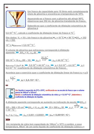 Um frasco de capacidade para 10 litros está completamente
cheio de glicerina e encontra-se à temperatura de 10ºC.
Aquecendo-se o frasco com a glicerina até atingir 90ºC,
observa-se que 352 mL de glicerina transborda do frasco.
Sabendo-se que o coeficiente de dilatação volumétrica da
glicerina é
5,0.10-4
ºC-1
, calcule o coeficiente de dilatação linear do frasco é ºC-1
.
São dados: Vo = 10 L (do frasco e da glicerina) to = 10 o
C t = 90 o
C ΔVap = 352
mL = 352.
10-3
L γglicerina = 5,0.10-4 o
C-1
.
O volume de glicerina que extravasou corresponde à dilatação
aparente ΔVap = Vo. γap.Δt
352.10-3
= 10.γap.(90 – 10) γap = γap = 44.10-5 o
C-1
.
γglicerina = γap+ γf 5,0.10-4
= 44.10-5
+ γf γf = 5,0.10-4
– 4,4.10-4
γf =
6,0.10-5 o
C-1
(coeficiente de dilatação volumétrica do frasco).
Acontece que o exercício quer o coeficiente de dilatação linear do frasco αf = γf/3
αf = αf = 2,0.10-5 oC-1 .
A dilatação aparente corresponde ao aumento na indicação da escala ΔVap =
525 – 500 = 25 cm3
ΔVap = Vo.γap.Δt 25 = 500.γap.50 γ p= γap
= 10-3 o
C-1
.
γlíq = γV + γap γlíq = 0,001 + 0,00001 γlíq = 0,00101 oC-1.
Um recipiente de vidro tem capacidade de 100cm3
a 10o
C e contém, a essa
temperatura, 99cm3
de um certo líquido de coeficiente de dilatação cúbica γ =
 