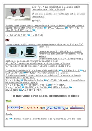 2.10-4 o
C-1
. A que temperatura o recipiente estará
completamente cheio de líquido?
(Considere o coeficiente de dilatação cúbica do vidro
como sendo
10-5 o
C-1
).
Quando o recipiente estiver completamente cheio de líquido, eles (recipiente e
líquido) deverão ter o mesmo volume ΔVvidro = ΔVlíquido 100(1 + 10-5
(t –
10) = 99.(1 + 2.10-4
).(t – 10)
t = 19,6.10-2
/18,6.10-3
t ≈ 10,5 oC.
Um recipiente de vidro encontra-se completamente cheio de um líquido a 0 ºC.
Quando o
conjunto é aquecido até 80 ºC, o volume do
líquido que transborda corresponde a 4% do
volume
que o líquido possuía a 0 ºC. Sabendo que o
coeficiente de dilatação volumétrica do vidro é igual
a 27.10-6
ºC-1
, determine o coeficiente de dilatação real do líquido.
Vo = volume inicial do recipiente = volume inicial do líquido a 0o
C.
Dilatação do vidro com Vo = volume inicial do líquido V = Vo.(1+γ.(t – to) V =
Vo.(1+.27.10-5
.80) V = 1,00216.Vo (volume final do recipiente).
O líquido se dilatou V’ que é o volume do recipiente V + o volume de líquido
derramado que é de 4% de Vo.
V’ = V + 0,04Vo Dilatação do líquido V’ = Vo.(1+γ’.Δt) onde γ’ é o coeficiente
de dilatação aparente do líquido.
V’ = V + 0,04Vo V’ = (1,00216Vo) + 0,04Vo V’ = 1,04216Vo
V’ = Vo.(1+γ’.Δt) 1,04216Vo = Vo(1+γ’.80) 1,04216 = 1 + 80γ’
80γ’=0,04216 γ’ = 5,27.10-4 ºC-1.
O que você deve saber, orientações e dicas
Sendo:
ΔL dilatação linear (de quanto dilatou o comprimento ou uma dimensão)
 