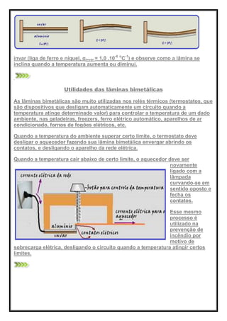 invar (liga de ferro e níquel, αinvar = 1,0 .10-6 o
C-1
) e observe como a lâmina se
inclina quando a temperatura aumenta ou diminui.
Utilidades das lâminas bimetálicas
As lâminas bimetálicas são muito utilizadas nos relés térmicos (termostatos, que
são dispositivos que desligam automaticamente um circuito quando a
temperatura atinge determinado valor) para controlar a temperatura de um dado
ambiente, nas geladeiras, freezers, ferro elétrico automático, aparelhos de ar
condicionado, fornos de fogões elétricos, etc.
Quando a temperatura do ambiente superar certo limite, o termostato deve
desligar o aquecedor fazendo sua lâmina bimetálica envergar abrindo os
contatos, e desligando o aparelho da rede elétrica.
Quando a temperatura cair abaixo de certo limite, o aquecedor deve ser
novamente
ligado com a
lâmpada
curvando-se em
sentido oposto e
fecha os
contatos.
Esse mesmo
processo é
utilizado na
prevenção de
incêndio por
motivo de
sobrecarga elétrica, desligando o circuito quando a temperatura atingir certos
limites.
 
