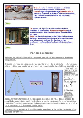 Pêndulo simples
Trata-se de corpo de massa m suspenso por um fio inextensível e de massa
desprezível.
Quando afastado de sua posição de equilíbrio e solto, o pêndulo oscilará em um
plano vertical sob à ação da gravidade g; o movimento é periódico e oscilatório e
o seu período
(tempo que ele
demora para
efetuar um ―vai
e vem‖
completo) é
fornecido por
T=2π
O Pêndulo
Simples,
através da
equação
acima, também fornece um método para medições do valor da aceleração da
gravidade g num dado local, medindo-se o comprimento do fio L e o período de
oscilação T, substituindo esses dois dados na equação acima você acha o valor
da aceleração da gravidade g nesse local.
Observe que o período T, é independente da massa m do corpo suspenso (não
aparece na fórmula).
 