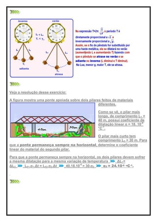 Veja a resolução desse exercício:
A figura mostra uma ponte apoiada sobre dois pilares feitos de materiais
diferentes.
Como se vê, o pilar mais
longo, de comprimento L1 =
40 m, possui coeficiente de
dilatação linear α = 18. 10-6
°C-1
.
O pilar mais curto tem
comprimento L2 = 30 m. Para
que a ponte permaneça sempre na horizontal, determine o coeficiente
linear do material do segundo pilar.
Para que a ponte permaneça sempre na horizontal, os dois pilares devem sofrer
a mesma dilatação para a mesma variação de temperatura ΔL1=
ΔL2 L01.α1.Δt = L02.α2.Δt 40.18.10-6
= 30.α2 α2 = 24.10-6 oC-1.
 