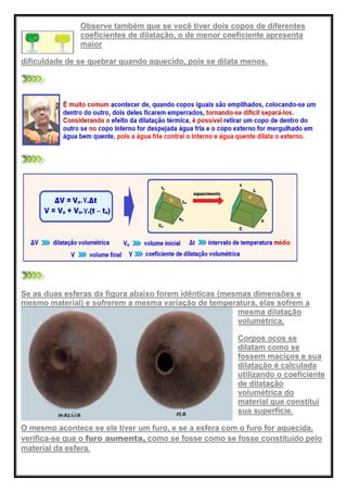 Observe também que se você tiver dois copos de diferentes
coeficientes de dilatação, o de menor coeficiente apresenta
maior
dificuldade de se quebrar quando aquecido, pois se dilata menos.
Se as duas esferas da figura abaixo forem idênticas (mesmas dimensões e
mesmo material) e sofrerem a mesma variação de temperatura, elas sofrem a
mesma dilatação
volumétrica.
Corpos ocos se
dilatam como se
fossem maciços e sua
dilatação é calculada
utilizando o coeficiente
de dilatação
volumétrica do
material que constitui
sua superfície.
O mesmo acontece se ele tiver um furo, e se a esfera com o furo for aquecida,
verifica-se que o furo aumenta, como se fosse como se fosse constituído pelo
material da esfera.
 