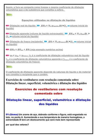 Assim, o furo se comporta como tivesse o mesmo coeficiente de dilatação
volumétrica que o da substância que constitui a esfera.
Equações utilizadas na dilatação de líquidos
Dilatação real do líquido ΔVR = Vo.γlíquido.Δt (Vo volume inicial do
líquido)
Dilatação aparente (volume de líquido extravasado) ΔVap = Vo.γap.Δt
(Vo volume inicial do líquido)
Dilatação do frasco (recipiente) ΔVf = Vo.γfrasco.Δt (Vo volume inicial
do líquido)
ΔVR = ΔVap + ΔVf (veja exemplo numérico acima)
γR = γap + γfrasco ( R é o coeficiente de dilatação volumétrica real do líquido
ap é o coeficiente de dilatação volumétrica aparente e frasco é o coeficiente de
dilatação volumétrica do frasco).
O coeficiente de dilatação aparente depende da natureza do líquido e do material
que constitui o recipiente que o contém.
Exercícios de vestibulares com resolução comentada sobre
Dilatação linear, superficial, volumétrica e dilatação dos líquidos
Exercícios de vestibulares com resolução
comentada sobre
Dilatação linear, superficial, volumétrica e dilatação
dos líquidos
01-(Uema) Um arame de aço, dobrado conforme a figura, está engastado no
teto, no ponto A. Aumentando a sua temperatura de maneira homogênea, a
extremidade B terá um deslocamento que será mais bem representado
por qual dos vetores?
 