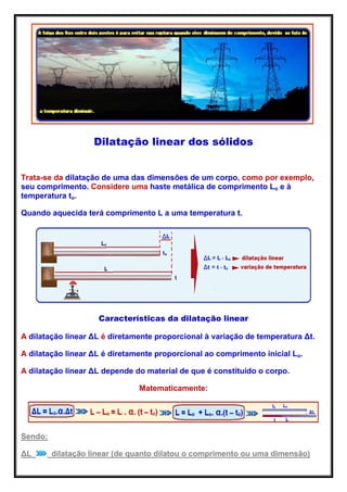Dilatação linear dos sólidos
Trata-se da dilatação de uma das dimensões de um corpo, como por exemplo,
seu comprimento. Considere uma haste metálica de comprimento Lo e à
temperatura to.
Quando aquecida terá comprimento L a uma temperatura t.
Características da dilatação linear
A dilatação linear ΔL é diretamente proporcional à variação de temperatura Δt.
A dilatação linear ΔL é diretamente proporcional ao comprimento inicial Lo.
A dilatação linear ΔL depende do material de que é constituído o corpo.
Matematicamente:
Sendo:
ΔL dilatação linear (de quanto dilatou o comprimento ou uma dimensão)
 