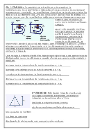 06- (UFF-RJ) Nos ferros elétricos automáticos, a temperatura de
funcionamento, que é previamente regulada por um parafuso, é controlada por
um termostato constituído de duas lâminas bimetálicas de igual composição. Os
dois metais que formam cada uma das lâminas têm coeficientes de dilatação α1 –
o mais interno – α2. As duas lâminas estão encurvadas e dispostas em contato
elétrico, uma no interior da
outra, como indicam as figuras
a seguir.
A corrente, suposta contínua,
entra pelo ponto 1 e sai pelo
ponto 2, conforme a figura 1,
aquecendo a resistência. À
medida que a temperatura
aumenta, as lâminas vão se
encurvando, devido à dilatação dos metais, sem interromper o contato. Quando
a temperatura desejada é alcançada, uma das lâminas é detida pelo parafuso,
enquanto a outra continua encurvando-se, interrompendo o contato entre elas,
conforme a figura 2.
Com relação à temperatura do ferro regulada pelo parafuso e aos coeficientes de
dilatação dos metais das lâminas, é correto afirmar que, quanto mais apertado o
parafuso:
a) menor será a temperatura de funcionamento e α1 > α2
b) maior será a temperatura de funcionamento e α1 < α2
c) maior será a temperatura de funcionamento e α1 > α2
d) menor será a temperatura de funcionamento e α1 < α2
e) menor será a temperatura de funcionamento e α1 = α2
07-(UECE-CE) Três barras retas de chumbo são
interligadas de modo a formarem um triângulo
isósceles de base 8cm e altura 10cm.
Elevando a temperatura do sistema:
a) a base e os lados se dilatam igualmente
b) os ângulos se mantém
c) a área se conserva
d) o ângulo do vértice varia mais que os ângulos da base.
 