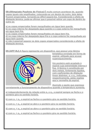08-(Olimpíada Paulista de Física) É muito comum acontecer de, quando
copos iguais são empilhados, colocando-se um dentro do outro, dois deles
ficarem emperrados, tornando-se difícil separá-los. Considerando o efeito da
dilatação térmica, pode-se afirmar que é possível retirar um copo de dentro do
outro se:
a) os copos emperrados forem mergulhados em água bem quente.
b) no copo interno for despejada água quente e o copo externo for mergulhado
em água bem fria.
c) os copos emperrados forem mergulhados em água bem fria.
d) no copo interno for despejada água fria e o copo externo for mergulhado em
água bem quente.
e) não é possível separar os dois copos emperrados considerando o efeito de
dilatação térmica.
09-(UFF-RJ) A figura representa um dispositivo, que possui uma lâmina
bimetálica enrolada em forma de
espiral, utilizado para acusar
superaquecimento.
Um ponteiro está acoplado à
espiral cuja extremidade interna é
fixa. A lâmina é constituída por
dois metais, fortemente ligados,
com coeficientes de dilatação
linear distintos, α1 e α2, indicados,
respectivamente, pelas regiões
azul e vermelha da espiral.
Assinale a opção que expressa
corretamente o funcionamento do dispositivo quando a temperatura aumenta.
a) independentemente da relação entre α1 e α2, a espiral sempre se fecha e o
ponteiro gira no sentido horário.
b) com α1 < α2, a espiral se fecha e o ponteiro gira no sentido horário.
c) com α1 > α2, a espiral se abre e o ponteiro gira no sentido horário.
d) com α1 < α2, a espiral se abre e o ponteiro gira no sentido horário.
e) com α1 > α2, a espiral se fecha e o ponteiro gira no sentido horário.
 