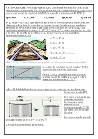 13-(MACKENZIE) Ao se aquecer de 1,0ºC uma haste metálica de 1,0m, o seu
comprimento aumenta de 2,0.10-2
mm. O aumento do comprimento de outra haste
do mesmo metal, de medida inicial 80cm, quando a aquecemos de 20ºC, é:
14-(UNESP-SP) A dilatação térmica dos sólidos é um fenômeno importante em
diversas aplicações de engenharia, como construções de pontes, prédios e
estradas de ferro. Considere o caso dos trilhos de trem serem de aço, cujo
coeficiente de dilatação é α = 11 . 10-6
°C-1
. Se a 10°C o comprimento de um trilho
é de 30m, de quanto aumentaria o seu comprimento se a temperatura
aumentasse para 40°C?
a) 11 . 10-4
m
b) 33 . 10-4
m
c) 99 . 10-4
m
d) 132 . 10-4
m
e) 165 . 10-4
m
15-(UFPE-PE) – O gráfico abaixo representa a variação, em milímetros, do comprimento de uma barra
metálica, de tamanho inicial igual a 1,000m,
aquecida em um forno industrial.
Qual é o valor do coeficiente de dilatação
térmica linear do material de que é feita a
barra, em unidades de 10-6
ºC-1
.
16-(UFRRJ-RJ) Um cilindro de aço, que se encontra em um ambiente cuja
temperatura é de 30°C,
tem como medida de seu
diâmetro 10,00 cm.
Levado para outro
ambiente cuja
temperatura é de 2,7 °C,
ele sofre uma contração
térmica.
Considere: coeficiente de
dilatação linear do aço α = 11.10-6
(°C-1
)
Calcule o diâmetro final do cilindro.
 