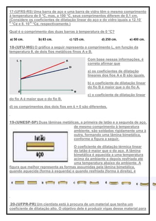 17-(UFRS-RS) Uma barra de aço e uma barra de vidro têm o mesmo comprimento
à temperatura de 0 °C, mas, a 100 °C, seus comprimentos diferem de 0,1 cm.
(Considere os coeficientes de dilatação linear do aço e do vidro iguais a 12.10-
6
°C¢ e 8. 10-6
°C¢, respectivamente.)
Qual é o comprimento das duas barras à temperatura de 0 °C?
18-(UFU-MG) O gráfico a seguir representa o comprimento L, em função da
temperatura θ, de dois fios metálicos finos A e B.
Com base nessas informações, é
correto afirmar que
a) os coeficientes de dilatação
lineares dos fios A e B são iguais.
b) o coeficiente de dilatação linear
do fio B é maior que o do fio A.
c) o coeficiente de dilatação linear
do fio A é maior que o do fio B.
d) os comprimentos dos dois fios em š = 0 são diferentes.
19-(UNESP-SP) Duas lâminas metálicas, a primeira de latão e a segunda de aço,
de mesmo comprimento à temperatura
ambiente, são soldadas rigidamente uma à
outra, formando uma lâmina bimetálica,
conforme a figura a seguir.
O coeficiente de dilatação térmica linear
do latão é maior que o do aço. A lâmina
bimetálica é aquecida a uma temperatura
acima da ambiente e depois resfriada até
uma temperatura abaixo da ambiente. A
figura que melhor representa as formas assumidas pela lâmina bimetálica,
quando aquecida (forma à esquerda) e quando resfriada (forma à direita), é
20-(UFPR-PR) Um cientista está à procura de um material que tenha um
coeficiente de dilatação alto. O objetivo dele é produzir vigas desse material para
 