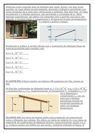 utilizá-las como suportes para os telhados das casas. Assim, nos dias muito
quentes, as vigas dilatar-se-iam bastante, elevando o telhado e permitindo uma
certa circulação de ar pela casa, refrescando o ambiente. Nos dias frios, as vigas
encolheriam e o telhado abaixaria, não permitindo a circulação de ar. Após
algumas experiências, ele obteve um composto com o qual fez uma barra. Em
seguida, o cientista mediu o comprimento L da barra em função da temperatura
T e obteve o gráfico a seguir:
Analisando o gráfico, é correto afirmar que o coeficiente de dilatação linear do
material produzido pelo cientista vale:
a) α = 2 . 10-5
°C-1
.
b) α = 3 . 10-3
°C-1
.
c) α = 4 . 10-4
°C-1
.
d) α = 5 . 10-5
°C-1
.
e) α = 6 . 10-4
°C-1
.
21-(UFPE-PE) A figura mostra um balanço AB suspenso por fios, presos ao
teto.
Os fios têm coeficientes de dilatação linear αA = 1,5 x 10-5
K-1
e αB = 2,0 x 10-5
K-1
,
e comprimentos LA e LB, respectivamente, na temperatura To. Considere LB = 72
cm e determine o
comprimento LA, em cm,
para que o balanço
permaneça sempre na
horizontal (paralelo ao
solo), em qualquer
temperatura.
22-(UFSC-SC) Um aluno de ensino médio está projetando um experimento
sobre a dilatação dos sólidos. Ele utiliza um rebite de material A e uma placa de
material B, de coeficientes de dilatação térmica, respectivamente, iguais a αA e
αB. A placa contém um orifício em seu centro, conforme indicado na figura. O
 