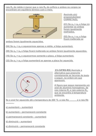 raio RA do rebite é menor que o raio RB do orifício e ambos os corpos se
encontram em equilíbrio térmico com o meio.
Assinale a(s)
proposição(ões)
CORRETA(S).
(01) Se αA > αB a folga irá
aumentar se ambos
forem igualmente
resfriados.
(02) Se αA > αB a folga
ficará inalterada se
ambos forem igualmente aquecidos.
(04) Se αA < αB e aquecermos apenas o rebite, a folga aumentará.
(08) Se αA = αB a folga ficará inalterada se ambos forem igualmente aquecidos.
(16) Se αA = αB e aquecermos somente a placa, a folga aumentará.
(32) Se αA > αB a folga aumentará se apenas a placa for aquecida.
23-(UFRS-RS) Assinale a
alternativa que preenche
corretamente as lacunas do texto
a seguir, na ordem em que
aparecem.
A figura que segue representa um
anel de alumínio homogêneo, de
raio interno Ra e raio externo Rb,
que se encontra à temperatura
ambiente.
Se o anel for aquecido até a temperatura de 200 °C, o raio Ra ………. e o raio Rb
………. .
a) aumentará – aumentará
b) aumentará – permanecerá constante
c) permanecerá constante – aumentará
d) diminuirá – aumentará
e) diminuirá – permanecerá constante
 
