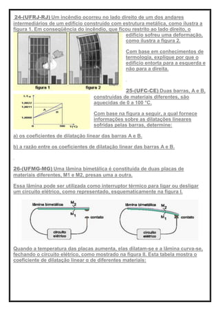 24-(UFRJ-RJ) Um incêndio ocorreu no lado direito de um dos andares
intermediários de um edifício construído com estrutura metálica, como ilustra a
figura 1. Em conseqüência do incêndio, que ficou restrito ao lado direito, o
edifício sofreu uma deformação,
como ilustra a figura 2.
Com base em conhecimentos de
termologia, explique por que o
edifício entorta para a esquerda e
não para a direita.
25-(UFC-CE) Duas barras, A e B,
construídas de materiais diferentes, são
aquecidas de 0 a 100 °C.
Com base na figura a seguir, a qual fornece
informações sobre as dilatações lineares
sofridas pelas barras, determine:
a) os coeficientes de dilatação linear das barras A e B.
b) a razão entre os coeficientes de dilatação linear das barras A e B.
26-(UFMG-MG) Uma lâmina bimetálica é constituída de duas placas de
materiais diferentes, M1 e M2, presas uma a outra.
Essa lâmina pode ser utilizada como interruptor térmico para ligar ou desligar
um circuito elétrico, como representado, esquematicamente na figura I.
Quando a temperatura das placas aumenta, elas dilatam-se e a lâmina curva-se,
fechando o circuito elétrico, como mostrado na figura II. Esta tabela mostra o
coeficiente de dilatação linear α de diferentes materiais:
 