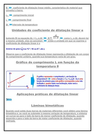 α coeficiente de dilatação linear médio, característica do material que
constitui a barra.
Lo comprimento inicial
L comprimento final
Δt intervalo de temperatura
Unidades do coeficiente de dilatação linear α
Isolando α na equação ΔL = Lo.α.Δt α = como Lo e ΔL devem ter
a mesma unidade, elas se cancelam então a unidade em que se exprime o
coeficiente de dilatação linear é o
Observe que o coeficiente de dilatação linear representa a dilatação de um corpo
de comprimento unitário, quando sua temperatura varia de um grau.
Gráfico do comprimento L em função da
temperatura θ
Aplicações práticas de dilatação linear
Lâminas bimetálicas
Quando você solda duas barras de materiais diferentes você obtém uma lâmina
bimetálica e, se você as submeter à mesma variação de temperatura, o sistema
vai curvar-se para o lado da barra de menor coeficiente de dilatação, quando
aquecida e para o lado da barra de maior coeficiente de dilatação, quando
resfriada.
 