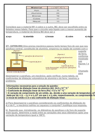 Considere que o material M1 é cobre e o outro, M2, deve ser escolhido entre os
listados nessa tabela. Para que o circuito seja ligado com o menor aumento de
temperatura, o material da lâmina M2 deve ser o
27- (UFRN-RN) Uma prensa mecânica passou tanto tempo fora de uso que seu
parafuso central, constituído de alumínio, emperrou na região de contato com o
suporte
de ferro,
conforme
mostrado
nas
figuras 1 e
2.
Chamado
para
desemperrar o parafuso, um mecânico, após verificar, numa tabela, os
coeficientes de dilatação volumétrica do alumínio e do ferro, resolveu o
problema.
a) Para desemperrar o parafuso considerando os coeficientes de dilatação do
Al e do Fe, o mecânico esfriou ou aqueceu o conjunto? Justifique sua resposta.
b) Supondo que, inicialmente, os diâmetros do parafuso e do furo do suporte
eram iguais, determine a razão entre as variações dos seus diâmetros após uma
variação de temperatura igual a 100°C.
 