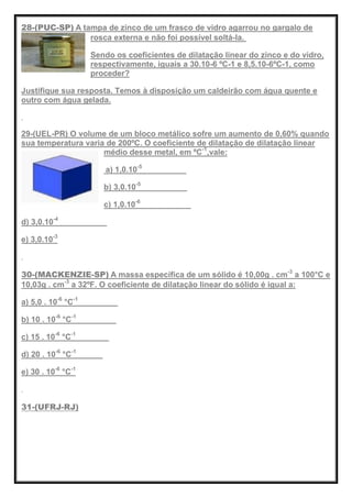 28-(PUC-SP) A tampa de zinco de um frasco de vidro agarrou no gargalo de
rosca externa e não foi possível soltá-la.
Sendo os coeficientes de dilatação linear do zinco e do vidro,
respectivamente, iguais a 30.10-6 ºC-1 e 8,5.10-6ºC-1, como
proceder?
Justifique sua resposta. Temos à disposição um caldeirão com água quente e
outro com água gelada.
29-(UEL-PR) O volume de um bloco metálico sofre um aumento de 0,60% quando
sua temperatura varia de 200ºC. O coeficiente de dilatação de dilatação linear
médio desse metal, em ºC-1
,vale:
a) 1,0.10-5
b) 3,0.10-5
c) 1,0.10-6
d) 3,0.10-4
e) 3,0.10-3
30-(MACKENZIE-SP) A massa específica de um sólido é 10,00g . cm-3
a 100°C e
10,03g . cm-3
a 32ºF. O coeficiente de dilatação linear do sólido é igual a:
a) 5,0 . 10-6
°C-1
b) 10 . 10-6
°C-1
c) 15 . 10-6
°C-1
d) 20 . 10-6
°C-1
e) 30 . 10-6
°C-1
31-(UFRJ-RJ)
 