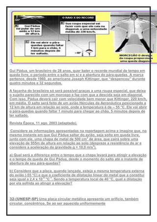 Gui Pádua, um brasileiro de 28 anos, quer bater o recorde mundial de tempo em
queda livre, o período entre o salto em si e a abertura do pára-quedas. A marca
pertence, desde 1960, ao americano Joseph Kittinger, que ―despencou‖ durante
quatro minutos e 32 segundos.
A façanha do brasileiro só será possível graças a uma roupa especial, que deixa
o sujeito parecido com um morcego e faz com que a descida seja em diagonal.
Com isso, Pádua deverá cair com velocidade bem menor que Kittinger, 220 km/h,
em média. O salto será feito de um avião Hércules da Aeronáutica posicionado a
12 km de altura em relação ao solo, onde a temperatura é de – 55 °C. Ele vai abrir
o pára-quedas quando faltar 1 minuto para chegar ao chão, 5 minutos depois de
ter saltado.
Revista Época, 11 ago. 2003 (adaptado).
Considere as informações apresentadas na reportagem acima e imagine que, no
mesmo instante em que Gui Pádua saltar do avião, seja solta em queda livre,
junto com ele, uma chapa de metal de 500 cm2
de área, que cairá sobre uma
elevação de 955m de altura em relação ao solo (despreze a resistência do ar e
considere a aceleração da gravidade g = 10,0 m/s2
).
a) Qual será a diferença entre o tempo que a chapa levará para atingir a elevação
e o tempo de queda de Gui Pádua, desde o momento do salto até o instante de
abertura de seu pára-quedas?
b) Considere que a placa, quando lançada, esteja a mesma temperatura externa
do avião (-55 °C) e que o coeficiente de dilatação linear do metal que a constitui
seja igual a 2,4 x 10-5
°C-1
. Sendo a temperatura local de 40 °C, qual a dilatação
por ela sofrida ao atingir a elevação?
32-(UNESP-SP) Uma placa circular metálica apresenta um orifício, também
circular, concêntrico. Se ao ser aquecida uniformemente
 