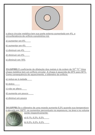 a placa circular metálica tem sua parte externa aumentada em 4%, a
circunfereência do orifício concêntrico irá:
a) aumentar em 8%
b) aumentar em 4%
c) diminuir em 4%
d) diminuir em 8%
e) diminuir em 16%
33-(UFRR) O coeficiente de dilatação dos metais é da ordem de 10-5 o
C-1.
Uma
chapa metálica tem um orifício circular. A chapa é aquecida de 25ºC para 50o
C.
Como consequência do aquecimento, o diâmetro do orifício:
a) reduz-se à metade
b) dobra
c) não se altera
d) aumenta um pouco
e) diminui um pouco
34-(UFPB) Se o diâmetro de uma moeda aumenta 0,2% quando sua temperatura
é elevada em 100o
C, os aumentos percentuais na espessura, na área e no volume
serão respectivamente:
a) 0,1%, 0,2%, 0,2%
b) 0,2%, 0,2%, 0,2%
 