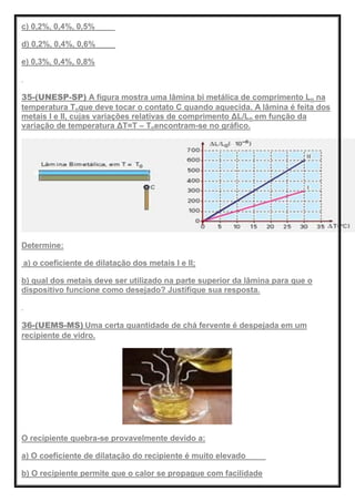 c) 0,2%, 0,4%, 0,5%
d) 0,2%, 0,4%, 0,6%
e) 0,3%, 0,4%, 0,8%
35-(UNESP-SP) A figura mostra uma lâmina bi metálica de comprimento Lo na
temperatura Toque deve tocar o contato C quando aquecida. A lâmina é feita dos
metais I e II, cujas variações relativas de comprimento ΔL/Lo em função da
variação de temperatura ΔT=T – Toencontram-se no gráfico.
Determine:
a) o coeficiente de dilatação dos metais I e II;
b) qual dos metais deve ser utilizado na parte superior da lâmina para que o
dispositivo funcione como desejado? Justifique sua resposta.
36-(UEMS-MS) Uma certa quantidade de chá fervente é despejada em um
recipiente de vidro.
O recipiente quebra-se provavelmente devido a:
a) O coeficiente de dilatação do recipiente é muito elevado
b) O recipiente permite que o calor se propague com facilidade
 