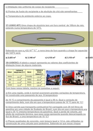 c) Dilatação não uniforme do corpo do recipiente
d) Pontos de fusão do recipiente e de ebulição do chá são semelhantes
e) Temperatura do ambiente externo ao copo.
37-(UNIC-MT) Uma chapa de alumínio tem um furo central de 100cm de raio,
estando numa temperatura de 12o
C.
Sabendo-se que αal=22.10-6 o
C-1
, a nova área do furo quando a chapa for aquecida
até 122o
C será:
38-(UDESC) A tabela a seguir apresenta os valores dos coeficientes de
dilatação linear de alguns materiais.
Com base nessa tabela, resolva as questões a seguir:
a) Em uma região, onde é normal ocorrerem grandes variações de temperatura,
foi construída uma passarela de aço. À temperatura
de 15 °C o comprimento da passarela é igual a 50 m. Qual a variação de
comprimento dela, num dia em que a temperatura passa de 15 °C para 45 °C?
b) Uma carreta que transporta combustível foi carregada com 20 mil litros de
gasolina em uma cidade do Sudeste do Brasil, num dia em que a temperatura era
igual a 35 °C (mesma temperatura da gasolina). Qual a perda de volume, por
efeito de contração térmica, que essa carga apresenta quando descarregada no
Sul do Brasil, a uma temperatura de 10 °C?
c) Placas quadradas de concreto, com largura igual a 1,0 m, são utilizadas na
construção de uma calçada para pedestres. Sabendo-se que essas chapas
 