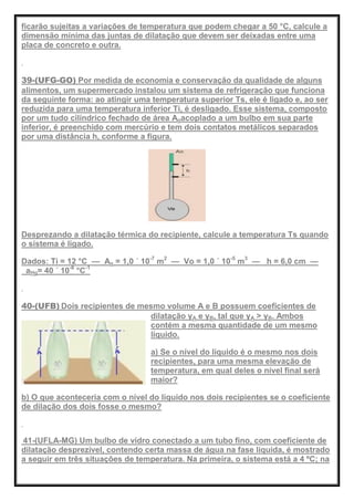 ficarão sujeitas a variações de temperatura que podem chegar a 50 °C, calcule a
dimensão mínima das juntas de dilatação que devem ser deixadas entre uma
placa de concreto e outra.
39-(UFG-GO) Por medida de economia e conservação da qualidade de alguns
alimentos, um supermercado instalou um sistema de refrigeração que funciona
da seguinte forma: ao atingir uma temperatura superior Ts, ele é ligado e, ao ser
reduzida para uma temperatura inferior Ti, é desligado. Esse sistema, composto
por um tudo cilíndrico fechado de área Aoacoplado a um bulbo em sua parte
inferior, é preenchido com mercúrio e tem dois contatos metálicos separados
por uma distância h, conforme a figura.
Desprezando a dilatação térmica do recipiente, calcule a temperatura Ts quando
o sistema é ligado.
Dados: Ti = 12 °C — Ao = 1,0 ´ 10-7
m2
— Vo = 1,0 ´ 10-5
m3
— h = 6,0 cm —
aHg= 40 ´ 10-6
°C-1
40-(UFB) Dois recipientes de mesmo volume A e B possuem coeficientes de
dilatação γA e γB, tal que γA > γB. Ambos
contém a mesma quantidade de um mesmo
líquido.
a) Se o nível do líquido é o mesmo nos dois
recipientes, para uma mesma elevação de
temperatura, em qual deles o nível final será
maior?
b) O que aconteceria com o nível do líquido nos dois recipientes se o coeficiente
de dilação dos dois fosse o mesmo?
41-(UFLA-MG) Um bulbo de vidro conectado a um tubo fino, com coeficiente de
dilatação desprezível, contendo certa massa de água na fase líquida, é mostrado
a seguir em três situações de temperatura. Na primeira, o sistema está a 4 ºC; na
 