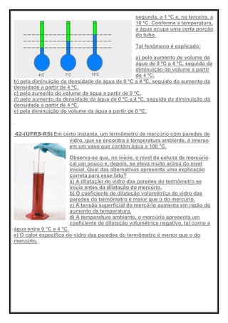 segunda, a 1 ºC e, na terceira, a
10 ºC. Conforme a temperatura,
a água ocupa uma certa porção
do tubo.
Tal fenômeno é explicado:
a) pelo aumento de volume da
água de 0 ºC a 4 ºC, seguido da
diminuição do volume a partir
de 4 ºC.
b) pela diminuição da densidade da água de 0 ºC a 4 ºC, seguido do aumento da
densidade a partir de 4 ºC.
c) pelo aumento do volume da água a partir de 0 ºC.
d) pelo aumento da densidade da água de 0 ºC a 4 ºC, seguido da diminuição da
densidade a partir de 4 ºC.
e) pela diminuição do volume da água a partir de 0 ºC.
42-(UFRS-RS) Em certo instante, um termômetro de mercúrio com paredes de
vidro, que se encontra à temperatura ambiente, é imerso
em um vaso que contém água a 100 °C.
Observa-se que, no início, o nível da coluna de mercúrio
cai um pouco e, depois, se eleva muito acima do nível
inicial. Qual das alternativas apresenta uma explicação
correta para esse fato?
a) A dilatação do vidro das paredes do termômetro se
inicia antes da dilatação do mercúrio.
b) O coeficiente de dilatação volumétrica do vidro das
paredes do termômetro é maior que o do mercúrio.
c) A tensão superficial do mercúrio aumenta em razão do
aumento da temperatura.
d) A temperatura ambiente, o mercúrio apresenta um
coeficiente de dilatação volumétrica negativo, tal corno a
água entre 0 °C e 4 °C.
e) O calor específico do vidro das paredes do termômetro é menor que o do
mercúrio.
 