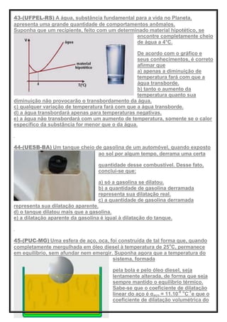 43-(UFPEL-RS) A água, substância fundamental para a vida no Planeta,
apresenta uma grande quantidade de comportamentos anômalos.
Suponha que um recipiente, feito com um determinado material hipotético, se
encontre completamente cheio
de água a 4°C.
De acordo com o gráfico e
seus conhecimentos, é correto
afirmar que
a) apenas a diminuição de
temperatura fará com que a
água transborde.
b) tanto o aumento da
temperatura quanto sua
diminuição não provocarão o transbordamento da água.
c) qualquer variação de temperatura fará com que a água transborde.
d) a água transbordará apenas para temperaturas negativas.
e) a água não transbordará com um aumento de temperatura, somente se o calor
específico da substância for menor que o da água.
44-(UESB-BA) Um tanque cheio de gasolina de um automóvel, quando exposto
ao sol por algum tempo, derrama uma certa
quantidade desse combustível. Desse fato,
conclui-se que:
a) só a gasolina se dilatou.
b) a quantidade de gasolina derramada
representa sua dilatação real.
c) a quantidade de gasolina derramada
representa sua dilatação aparente.
d) o tanque dilatou mais que a gasolina.
e) a dilatação aparente da gasolina é igual à dilatação do tanque.
45-(PUC-MG) Uma esfera de aço, oca, foi construída de tal forma que, quando
completamente mergulhada em óleo diesel à temperatura de 25o
C, permanece
em equilíbrio, sem afundar nem emergir. Suponha agora que a temperatura do
sistema, formada
pela bola e pelo óleo diesel, seja
lentamente alterada, de forma que seja
sempre mantido o equilíbrio térmico.
Sabe-se que o coeficiente de dilatação
linear do aço é αaço = 11.10-6 o
C-1
e que o
coeficiente de dilatação volumétrica do
 