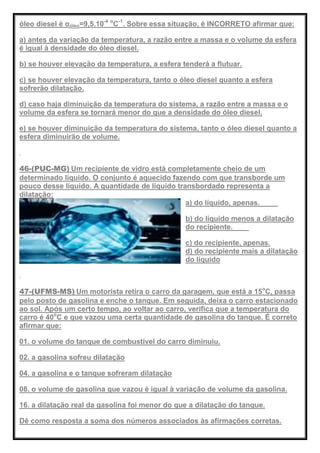 óleo diesel é αóleo=9,5.10-4 o
C-1
. Sobre essa situação, é INCORRETO afirmar que:
a) antes da variação da temperatura, a razão entre a massa e o volume da esfera
é igual à densidade do óleo diesel.
b) se houver elevação da temperatura, a esfera tenderá a flutuar.
c) se houver elevação da temperatura, tanto o óleo diesel quanto a esfera
sofrerão dilatação.
d) caso haja diminuição da temperatura do sistema, a razão entre a massa e o
volume da esfera se tornará menor do que a densidade do óleo diesel.
e) se houver diminuição da temperatura do sistema, tanto o óleo diesel quanto a
esfera diminuirão de volume.
46-(PUC-MG) Um recipiente de vidro está completamente cheio de um
determinado líquido. O conjunto é aquecido fazendo com que transborde um
pouco desse líquido. A quantidade de líquido transbordado representa a
dilatação:
a) do líquido, apenas.
b) do líquido menos a dilatação
do recipiente.
c) do recipiente, apenas.
d) do recipiente mais a dilatação
do líquido
47-(UFMS-MS) Um motorista retira o carro da garagem, que está a 15o
C, passa
pelo posto de gasolina e enche o tanque. Em seguida, deixa o carro estacionado
ao sol. Após um certo tempo, ao voltar ao carro, verifica que a temperatura do
carro é 40o
C e que vazou uma certa quantidade de gasolina do tanque. É correto
afirmar que:
01. o volume do tanque de combustível do carro diminuiu.
02. a gasolina sofreu dilatação
04. a gasolina e o tanque sofreram dilatação
08. o volume de gasolina que vazou é igual à variação de volume da gasolina.
16. a dilatação real da gasolina foi menor do que a dilatação do tanque.
Dê como resposta a soma dos números associados às afirmações corretas.
 