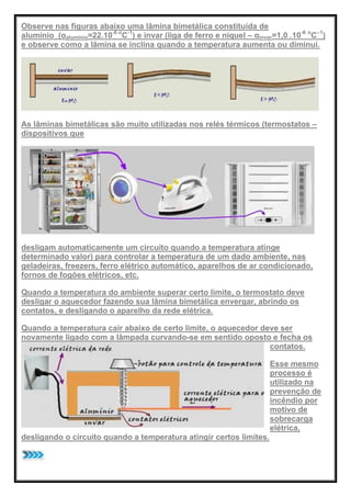 Observe nas figuras abaixo uma lâmina bimetálica constituída de
alumínio (αaluminio=22.10-6 o
C-1
) e invar (liga de ferro e níquel – αinvar=1,0 .10-6 o
C–1
)
e observe como a lâmina se inclina quando a temperatura aumenta ou diminui.
As lâminas bimetálicas são muito utilizadas nos relés térmicos (termostatos –
dispositivos que
desligam automaticamente um circuito quando a temperatura atinge
determinado valor) para controlar a temperatura de um dado ambiente, nas
geladeiras, freezers, ferro elétrico automático, aparelhos de ar condicionado,
fornos de fogões elétricos, etc.
Quando a temperatura do ambiente superar certo limite, o termostato deve
desligar o aquecedor fazendo sua lâmina bimetálica envergar, abrindo os
contatos, e desligando o aparelho da rede elétrica.
Quando a temperatura cair abaixo de certo limite, o aquecedor deve ser
novamente ligado com a lâmpada curvando-se em sentido oposto e fecha os
contatos.
Esse mesmo
processo é
utilizado na
prevenção de
incêndio por
motivo de
sobrecarga
elétrica,
desligando o circuito quando a temperatura atingir certos limites.
 