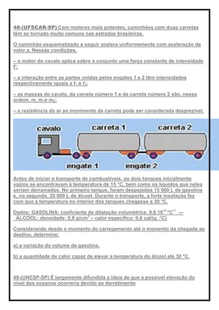 48-(UFSCAR-SP) Com motores mais potentes, caminhões com duas carretas
têm se tornado muito comuns nas estradas brasileiras.
O caminhão esquematizado a seguir acelera uniformemente com aceleração de
valor a. Nessas condições,
– o motor do cavalo aplica sobre o conjunto uma força constante de intensidade
F;
– a interação entre as partes unidas pelos engates 1 e 2 têm intensidades
respectivamente iguais a f1 e f2;
– as massas do cavalo, da carreta número 1 e da carreta número 2 são, nessa
ordem, m, m1e m2;
– a resistência do ar ao movimento da carreta pode ser considerada desprezível.
Antes de iniciar o transporte de combustíveis, os dois tanques inicialmente
vazios se encontravam à temperatura de 15 °C, bem como os líquidos que neles
seriam derramados. No primeiro tanque, foram despejados 15 000 L de gasolina
e, no segundo, 20 000 L de álcool. Durante o transporte, a forte insolação fez
com que a temperatura no interior dos tanques chegasse a 30 °C.
Dados: GASOLINA: coeficiente de dilatação volumétrica: 9,6.10-4
°C-1
—
ÁLCOOL: densidade: 0,8 g/cm3
– calor específico: 0,6 cal/(g .°C)
Considerando desde o momento do carregamento até o momento da chegada ao
destino, determine:
a) a variação do volume de gasolina.
b) a quantidade de calor capaz de elevar a temperatura do álcool até 30 °C.
49-(UNESP-SP) É largamente difundida a ideia de que a possível elevação do
nível dos oceanos ocorreria devido ao derretimento
 