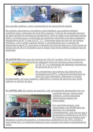 das grandes geleiras, como consequência do aquecimento global.
No entanto, deveríamos considerar outra hipótese, que poderia também
contribuir para a elevação do nível dos oceanos. Trata-se da expansão térmica
da água devido ao aumento da temperatura. Para se obter uma estimativa desse
efeito, considere que o coeficiente de expansão volumétrica da água salgada à
temperatura de 20 °C seja 2,0.10-4
°C-1
. Colocando água do mar em um tanque
cilíndrico, com a parte superior aberta, e considerando que a variação de
temperatura seja 4 °C, qual seria a elevação do nível da água se o nível inicial no
tanque era de 20 m? Considere que o tanque não tenha sofrido qualquer tipo de
expansão.
50-(UFPR-PR) Uma taça de alumínio de 120 cm3
contém 119 cm3
de glicerina a
21°C. Considere o coeficiente de dilatação linear do alumínio como sendo de
2,3.10-4
K-1
e o coeficiente de dilatação volumétrico
da glicerina de 5,1.10-4
K-1
.
Se a temperatura do sistema taça-glicerina for
aumentada para 39°C, a glicerina transbordará ou
não? Em caso afirmativo, determine o volume
transbordado; em caso negativo, determine o volume de glicerina que ainda
caberia no interior da taça.
51-(UFPEL-RS) Os postos de gasolina, são normalmente abastecidos por um
caminhão-tanque. Nessa ação
cotidiana, muitas situações
interessantes podem ser
observadas.
Um caminhão-tanque, cuja
capacidade é de 40.000 litros de
gasolina, foi carregado
completamente, num dia em que a
temperatura ambiente era de 30°C.
No instante em que chegou para
abastecer o posto de gasolina, a temperatura ambiente era de 10°C, devido a
uma frente fria, e o motorista observou que o tanque não estava completamente
cheio.
 
