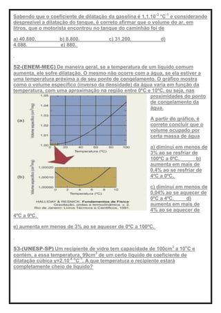 Sabendo que o coeficiente de dilatação da gasolina é 1,1.10-3
°C-1
e considerando
desprezível a dilatação do tanque, é correto afirmar que o volume do ar, em
litros, que o motorista encontrou no tanque do caminhão foi de
a) 40.880. b) 8.800. c) 31.200. d)
4.088. e) 880.
52-(ENEM-MEC) De maneira geral, se a temperatura de um líquido comum
aumenta, ele sofre dilatação. O mesmo não ocorre com a água, se ela estiver a
uma temperatura próxima a de seu ponto de congelamento. O gráfico mostra
como o volume específico (inverso da densidade) da água varia em função da
temperatura, com uma aproximação na região entre 0ºC e 10ºC, ou seja, nas
proximidades do ponto
de congelamento da
água.
A partir do gráfico, é
correto concluir que o
volume ocupado por
certa massa de água
a) diminui em menos de
3% ao se resfriar de
100ºC a 0ºC. b)
aumenta em mais de
0,4% ao se resfriar de
4ºC a 0ºC.
c) diminui em menos de
0,04% ao se aquecer de
0ºC a 4ºC. d)
aumenta em mais de
4% ao se aquecer de
4ºC a 9ºC.
e) aumenta em menos de 3% ao se aquecer de 0ºC a 100ºC.
53-(UNESP-SP) Um recipiente de vidro tem capacidade de 100cm3
a 10o
C e
contém, a essa temperatura, 99cm3
de um certo líquido de coeficiente de
dilatação cúbica γ=2.10-4 o
C-1
. A que temperatura o recipiente estará
completamente cheio de líquido?
 