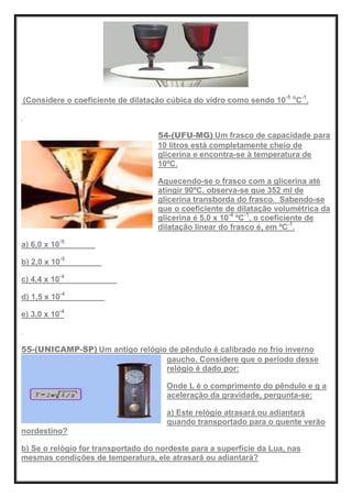 (Considere o coeficiente de dilatação cúbica do vidro como sendo 10-5 o
C-1
.
54-(UFU-MG) Um frasco de capacidade para
10 litros está completamente cheio de
glicerina e encontra-se à temperatura de
10ºC.
Aquecendo-se o frasco com a glicerina até
atingir 90ºC, observa-se que 352 ml de
glicerina transborda do frasco. Sabendo-se
que o coeficiente de dilatação volumétrica da
glicerina é 5,0 x 10-4
ºC-1
, o coeficiente de
dilatação linear do frasco é, em ºC-1
.
a) 6,0 x 10-5
b) 2,0 x 10-5
c) 4,4 x 10-4
d) 1,5 x 10-4
e) 3,0 x 10-4
55-(UNICAMP-SP) Um antigo relógio de pêndulo é calibrado no frio inverno
gaucho. Considere que o período desse
relógio é dado por:
Onde L é o comprimento do pêndulo e g a
aceleração da gravidade, pergunta-se:
a) Este relógio atrasará ou adiantará
quando transportado para o quente verão
nordestino?
b) Se o relógio for transportado do nordeste para a superfície da Lua, nas
mesmas condições de temperatura, ele atrasará ou adiantará?
 