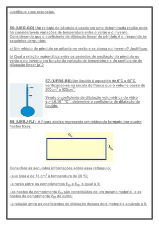 Justifique suas respostas.
56-(UEG-GO) Um relógio de pêndulo é usado em uma determinada região onde
há consideráveis variações de temperatura entre o verão e o inverno.
Considerando que o coeficiente de dilatação linear do pêndulo é α, responda às
seguintes perguntas:
a) Um relógio de pêndulo se adianta no verão e se atrasa no inverno? Justifique.
b) Qual a relação matemática entre os períodos de oscilação do pêndulo no
verão e no inverno em função da variação de temperatura e do coeficiente de
dilatação linear (α)?
57-(UFRS-RS) Um líquido é aquecido de 0o
C a 50o
C,
verificando-se na escala do frasco que o volume passa de
500cm3
a 525cm3
.
Sendo o coeficiente de dilatação volumétrica do vidro
γV=1,0.10-5 o
C-1
, determine o coeficiente de dilatação do
líquido.
58-(UERJ-RJ) A figura abaixo representa um retângulo formado por quatro
hastes fixas.
Considere as seguintes informações sobre esse retângulo:
• sua área é de 75 cm2
à temperatura de 20 ºC;
• a razão entre os comprimentos ℓ0A e ℓ0B é igual a 3;
• as hastes de comprimento ℓ0A são constituídas de um mesmo material, e as
hastes de comprimento ℓ0B de outro;
• a relação entre os coeficientes de dilatação desses dois materiais equivale a 9.
 