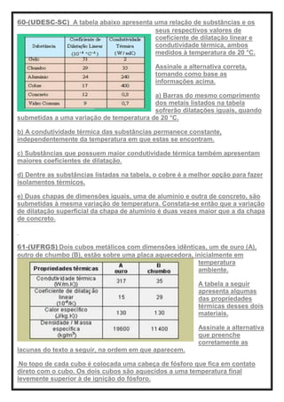 60-(UDESC-SC) A tabela abaixo apresenta uma relação de substâncias e os
seus respectivos valores de
coeficiente de dilatação linear e
condutividade térmica, ambos
medidos à temperatura de 20 °C.
Assinale a alternativa correta,
tomando como base as
informações acima.
a) Barras do mesmo comprimento
dos metais listados na tabela
sofrerão dilatações iguais, quando
submetidas a uma variação de temperatura de 20 °C.
b) A condutividade térmica das substâncias permanece constante,
independentemente da temperatura em que estas se encontram.
c) Substâncias que possuem maior condutividade térmica também apresentam
maiores coeficientes de dilatação.
d) Dentre as substâncias listadas na tabela, o cobre é a melhor opção para fazer
isolamentos térmicos.
e) Duas chapas de dimensões iguais, uma de alumínio e outra de concreto, são
submetidas à mesma variação de temperatura. Constata-se então que a variação
de dilatação superficial da chapa de alumínio é duas vezes maior que a da chapa
de concreto.
61-(UFRGS) Dois cubos metálicos com dimensões idênticas, um de ouro (A),
outro de chumbo (B), estão sobre uma placa aquecedora, inicialmente em
temperatura
ambiente.
A tabela a seguir
apresenta algumas
das propriedades
térmicas desses dois
materiais.
Assinale a alternativa
que preenche
corretamente as
lacunas do texto a seguir, na ordem em que aparecem.
No topo de cada cubo é colocada uma cabeça de fósforo que fica em contato
direto com o cubo. Os dois cubos são aquecidos a uma temperatura final
levemente superior à de ignição do fósforo.
 